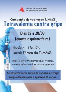 A imagem mostra a divulgação da Campanha de Vacinação do TJMMG. Nela está escrito: Tribunal de Justiça Militar do Estado de Minas Gerais. Campanha de vacinação TJMMG. Tetravalente contra gripe. Dias 19 e 20 de março; quarta e quinta feira. Horário: 11 às 17 horas. Local: térreo do TJMMG. Público-alvo; magistrados, servidores, colaboradores, militares e estagiários. Se possível trazer cartão de vacinação e trajar roupa adequada para a aplicação da vacina. Ao fundo há uma imagem de mãos com luva puxando o êmbolo de uma seringa com agulha para coletar o conteúdo de um frasco contendo a vacina. As informações escritas estão à frente de quadros azuis em diferentes tons