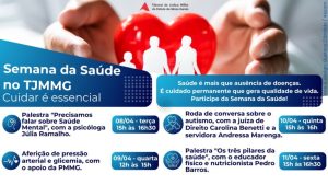 A imagem mostra a reprodução do cartaz da Semana da Saúde. Está escrito: Tribunal de Justiça Militar do Estado de Minas Gerais. Semana da Saúde no TJMMG, cuidar é essencial. Palestra “precisamos falar sobre saúde mental”, com a psicóloga Júlia Ramalho, dia 8 de abril, terça, das 15h às 16h30. Aferição de pressão arterial e glicemia, com apoio da PMMG, quarta, das 13h às 16h. Roda de conversa sobre autismo, com a juíza de Direito Carolina Aleixo Benetti de Oliveira Rodrigues e a servidora Andressa Marenga, 10 de abril, quinta, das 15h às 16h. Palestra “Os três pilares da saúde”, com o educador físico e nutricionista Pedro Barros, 11 de abril, sexta, das 15h às 16h30. Saúde é mais que ausência de doenças, é cuidado permanente que gera qualidade de vida. Participe da semana da saúde!
