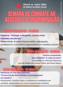 A imagem apresenta o cartaz de divulgação da Semana de Combate ao Assédio e à Discriminação. Nele está escrito: Semana de combate ao assédio e à descriminação; segunda-feira, 5 de maio 15 horas; Palestra: “Diálogo e Respeito: construindo relações saudáveis”, Palestrante: Andréa Vasconcellos, advogada, professora e consultora especialista em direitos sociais. Quinta-feira 8 de maio, 15 horas, Cinema comentado: Documentário “A coisa tá preta”, Comentários: Marcelo Manecho, juiz de Direito da Justiça Militar de Minas Gerais. Sexta-feira, 9 de maio 9 horas; Workshop on-line para gestores “Comunicação Não Violenta e microagressões no trabalho”; Ministrante: Carolina Nalon, professora e mediadora de conflitos, especialista em Comunicação Não Violenta. O cartaz apresenta a imagem de uma mulher encolhida em forma de tensão com as mãos tampando os ouvidos e com vários dedos apontados para ela. O topo do cartaz contém a logomarca do TJMMG composto pelo triângulo vermelho estilizado da bandeira de Minas Gerais e o nome do órgão por extenso
