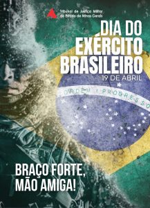 Na imagem está escrito Dia do Exército Brasileiro, 19 de Abril. No canto inferior esquerdo está o slogan do Exército “Braço forte, mão amiga!”. Na parte superior da arte está a logomarca do Tribunal de Justiça Militar do Estado de Minas Gerais, composto pelo triângulo da bandeira de Minas Gerais estilizado e o nome do órgão por extenso. Ao fundo está a bandeira do Brasil fundida à imagem de um soldado