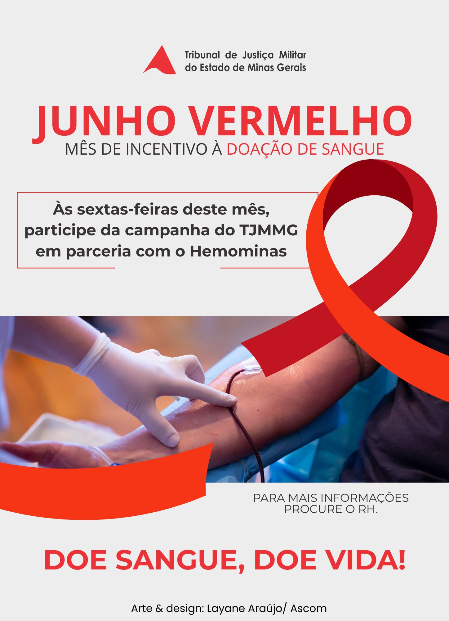 A imagem mostra a arte de divulgação da campanha Junho Vermelho, nela está escrito: Junho Vermelho, mês de incentivo à doação de sangue. Às sextas-feiras deste mês, participe da campanha do TJMMG em parceria com o Hemominas. Para mais informações, procure o RH. Doe sangue, doe vida! Ao centro há a foto de um profissional com a mão enluvada tocando o acesso no braço do paciente que doa sangue. A imagem está entre um laço vermelho. Toda a arte é feita nas cores cinza e vermelho 