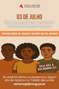 A imagem mostra a arte do Dia Nacional de Combate à Discriminação Racial. Nele está escrito 3 de Julho: Dia Nacional de Combate à Discriminação Racial. Com o slogan “Silenciar diante do racismo é permitir que ele continue! Diga não à discriminação”. “Se você foi vítima ou presenciou algum ato de racismo no TJMMG, denuncie! racismo@tjmmg.jus.br”. No centro há o desenho de três pessoas negras, dois homens e uma mulher ao meio. Toda a arte apresenta tons terrosos. 