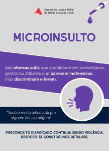 A imagem mostra a arte do cartaz sobre Microagressões que trata sobre microinsultos, com o seguinte texto: Microinsultos são ofensas sutis que acontecem em comentários, gestos ou atitudes que parecem inofensivos, mas que discriminam e ferem. Exemplo: Você é muito articulado para alguém da sua origem. Preconceito disfarçado continua sendo violência. Respeito se constrói nos detalhes. O cartaz é em tons de cinza e roxo, e mostra um desenho de um conta-gotas e o perfil de uma pessoa falando. No topo há a logomarca do Tribunal de Justiça Militar do Estado de Minas Gerais, composto pelo triângulo vermelho estilizado da bandeira de Minas Gerais, e o nome do órgão por extenso.