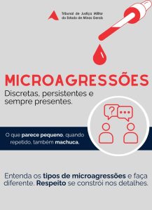A imagem mostra a arte do cartaz sobre Microagressões, com o seguinte texto: Microagressões. Discretas, persistentes e sempre presentes. O que parece pequeno, quando repetido também machuca. Entenda os tipos de microagressões e faça diferente. Respeito se constrói nos detalhes. O cartaz é em tons de cinza e vermelho, e mostra um desenho de um conta-gotas e de duas pessoas conversando sem se entender. No topo há a logomarca do Tribunal de Justiça Militar do Estado de Minas Gerais, composto pelo triângulo vermelho estilizado da bandeira de Minas Gerais, e o nome do órgão por extenso.
