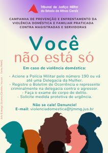 A imagem mostra o cartaz da campanha “Você não está só”, que traz escrito: Campanha de Prevenção e Enfrentamento da Violência Doméstica e Familiar Praticada contra Magistradas e Servidoras Você não está só. Em caso de violência doméstica: Acione a Polícia Militar pelo número 190 ou vá até uma Delegacia da Mulher. Registre o Boletim de Ocorrência e represente criminalmente na delegacia contra o agressor. Faça o exame de corpo de delito. Solicite medida protetiva de urgência. Não se cale! Denuncie! E-mail: violenciadomestica@tjmmg.jus.br. O cartaz tem fundo em tons claros e silhuetas coloridas de perfis femininos na parte inferior. No topo, está o logotipo do Tribunal de Justiça Militar do Estado de Minas Gerais, formado pelo triângulo vermelho estilizado da bandeira de Minas Gerais e o nome do órgão por destaque. A composição visual enfatiza apoio e acolhimento.