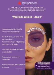 A imagem mostra o cartaz de uma palestra de conscientização sobre violência doméstica. No cartaz está escrito: Tribunal de Justiça Militar do Estado de Minas Gerais. Lançamento da Campanha de Prevenção e Enfrentamento da Violência Doméstica e Familiar Praticada Contra Magistradas e Servidoras. “Você não está só – Ano 3”. Palestra de conscientização sobre violência doméstica. Dia: 11 de março, quarta-feira. Hora: quinze horas às dezessete horas. Palestrante: Major PM psicóloga Joice Lima C de Paula. Inscrições: pelo link disponível no site da EJM. Palestra com emissão de certificado. Ao final será servido lanche aos presentes. Você não está só. Violência contra a mulher é crime. Conte com a gente. O TJMMG está pronto para te acolher, ouvir e ajudar sempre que precisar. A imagem apresenta fundo roxo. No lado direito, há a fotografia de parte do rosto de uma mulher, com destaque para um dos olhos. No lado esquerdo do cartaz estão organizadas as informações do evento em texto. Na parte superior aparece o logotipo do TJMMG, formado por um triângulo vermelho acompanhado do nome da instituição. 