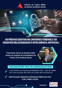 A imagem mostra o cartaz da palestra “As provas digitais no universo forense e os desafios relacionados à Inteligência Artificial”. No cartaz está escrito: Tribunal de Justiça Militar do Estado de Minas Gerais. As provas digitais no universo forense e os desafios relacionados à inteligência artificial. Palestrante: Bruno de Almeida Felipe, diretor do Instituto de Criminalística da Polícia Civil de Minas Gerais. 13 de março de 2026, das 10h às 12h. Credenciamento às 9h30. Local: Plenário Juiz Polycarpo de Magalhães Viotti – sede do TJMMG. Rua Tomaz Gonzaga, 686, bairro de Lourdes, Belo Horizonte (MG). Certificação mediante inscrição prévia no site: ejm.tjmmg.jus.br. Realização: Escola Judicial Militar do Estado de Minas Gerais (EJM). Na parte superior do cartaz, aparece a imagem de um notebook e uma pessoa usando um celular. À direita do cartaz há a fotografia do palestrante, usando terno e gravata, posicionada dentro de uma moldura em formato geométrico. O cartaz possui fundo azul escuro e detalhes gráficos em azul claro.