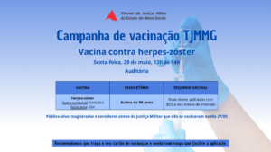 A imagem mostra o cartaz da campanha de vacinação. Nele está escrito: Tribunal de Justiça Militar do Estado de Minas Gerais. Campanha de vacinação TJMMG. Vacina contra herpes-zóster. Sexta-feira, 29 de maio, doze às quatorze horas. Auditório. Vacina. Faixa etária. Esquema vacinal. Herpes-zóster. Nome comercial: SHINGRIX. Fabricante: GSK. Acima de 50 anos. duas doses, aplicadas com dois a seis meses de intervalo. Público-alvo: magistrados e servidores ativos da Justiça Militar que não se vacinaram no dia vinte e sete do cinco. Recomendamos que traga o seu cartão de vacinação e venha com roupa que facilite a aplicação. A imagem, com tons na cor azul, mostra um quadro com as informações das vacinas e, ao fundo, uma mão segurando uma seringa de vacinação.