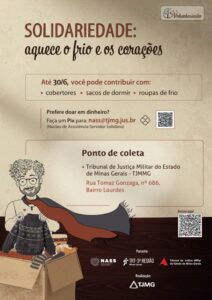 A imagem mostra o cartaz da campanha de inverno. Nele está escrito: solidariedade: aquece o frio e os corações. Até 30 do 6, você pode contribuir com: cobertores, sacos de dormir, roupas de frio. Prefere doar em dinheiro? Faça um Pix para: n a s s @tjmg.jus.br. (Núcleo de Assistência Servidor Solidário). Ponto de coleta. Tribunal de Justiça Militar do Estado de Minas Gerais - TJMMG. Rua Tomaz Gonzaga, número seiscentos e oitenta e seis, Bairro Lourdes. Parceria: NASS, Núcleo de Assistência Servidor Solidário. TRT da terceira Região Minas Gerais. Tribunal de Justiça Militar do Estado de Minas Gerais. Realização: TJMG. A imagem tem fundo bege com metade na cor marrom. Na parte central aparecem as informações da campanha escritas em tons de marrom. No lado inferior esquerdo aparece a ilustração de uma pessoa de cabelos cacheados e óculos segurando um suéter, atrás de uma caixa com roupas de inverno. No lado direito aparece um qrcode.
