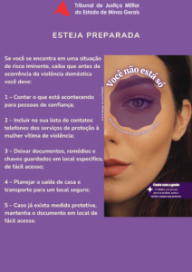 A imagem mostra um cartaz do conteúdo da campanha “Você não está só - ano 3”, que está reunido na cartilha. Nele está escrito: Tribunal de Justiça Militar do Estado de Minas Gerais. Esteja preparada. Se você se encontra em uma situação de risco iminente, saiba que antes da ocorrência da violência doméstica você deve: 1. Contar o que está acontecendo para pessoas de confiança. 2. Incluir na sua lista de contatos telefones dos serviços de proteção à mulher vítima de violência. 3. Deixar documentos, remédios e chaves guardados em local específico, de fácil acesso. 4. Planejar a saída de casa e transporte para um local seguro. 5. Caso já exista medida protetiva, mantenha o documento em local de fácil acesso. Você não está só. Violência contra a mulher é crime. Conte com a gente. O TJMMG está pronto para te acolher, ouvir e ajudar sempre que precisar. A imagem apresenta fundo roxo. No lado esquerdo aparece o texto da cartilha. No lado direito, há a fotografia de parte do rosto de uma mulher, com destaque para um dos olhos. Na parte superior aparece o logotipo do TJMMG, formado por um triângulo vermelho acompanhado do nome da instituição. Logo abaixo aparece o título da cartilha. 