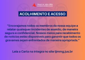 A imagem mostra a arte da campanha de divulgação da Carta Compromisso da Alta Administração. Nela está escrito o título em fonte branca, sobre tarja azul com o texto Acolhimento e acesso. Abaixo, está escrito encorajamos todos os membros da nossa equipe a relatar quaisquer incidentes de assédio, de maneira segura e confidencial. Nossos meios para recebimento de notícias estão disponíveis para garantir que todos os gravames sejam enfrentados de maneira apropriada. Leia a carta na íntegra no site tjmmg.jus.br. A imagem tem tons degradês de roxo, laranja e amarelo, com a logomarca da Semana de Combate ao Assédio e à Discriminação ao fundo como marca dágua.
