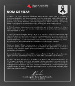 O Tribunal de Justiça Militar do Estado de Minas Gerais (TJMMG), seus magistrados e servidores manifestam seu profundo pesar e consternação pelo trágico falecimento do tenente-coronel Luis Fernando Silvestre, da tenente Alice dos Santos Almeida e da tenente Gabriela Emília Soares Resende, valorosos integrantes da Polícia Militar de Minas Gerais (PMMG), vítimas de um acidente aeronáutico ocorrido hoje, 9 de outubro de 2026. O TJMMG expressa suas mais sinceras condolências aos familiares, amigos e a toda a Polícia Militar, unindo-se ao luto por esta perda irreparável de profissionais que tombaram no cumprimento do dever. A memória fraterna daqueles a quem amamos os eterniza e a lembrança daqueles que vivem pelo dever se transforma em farol eterno. Aqueles que aceitam o risco em nome da proteção do próximo elevam seu sacrifício à categoria dos heróis. A travessia física desses militares interrompe suas jornadas na Terra, mas eterniza seus nomes na história do estado, transformando a dor da despedida em um testemunho de coragem e retidão. Cada um desses militares representava um pilar fundamental e insubstituível. Para a sociedade mineira, eram escudos técnicos e operacionais que garantiam a segurança a partir dos céus; para suas famílias, eram o porto seguro, o sorriso no fim do dia e o alicerce de sonhos compartilhados. Suas ausências deixam um vazio definitivo tanto nas fileiras da PMMG quanto nos lares que agora lamentam a partida precoce de pais, mães, filhos e companheiros dedicados. A perda de uma vida humana é sempre uma lacuna que nenhuma estatística ou homenagem consegue preencher, pois cada indivíduo carrega um universo único de vivências e afetos. Quando profissionais tombam no cumprimento da missão, a dor não se restringe aos círculos íntimos, mas ecoa por toda a coletividade. É a sociedade inteira que se empobrece e se enluta, unida pelo sentimento comum de gratidão e pelo peso dessa irreparável ausência coletiva. Desembargador Osmar Duarte Marcelino Presidente do TJMMG